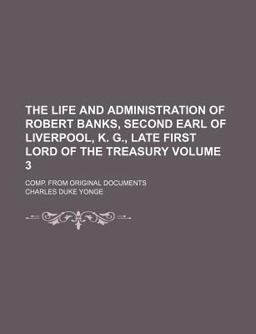The Life and Administration of Robert Banks, Second Earl of Liverpool, K G , Late First Lord of the Treasury; Comp from Original