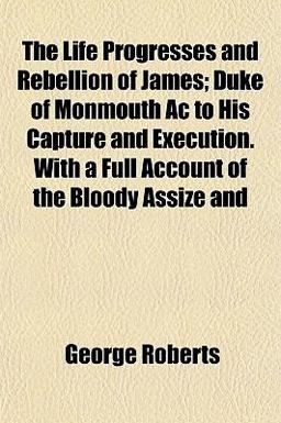 The Life Progresses and Rebellion of James; Duke of Monmouth Ac to His Capture and Execution with a Full Account of the Bloody Assize And