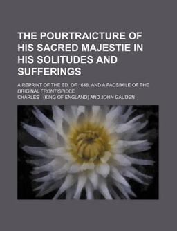The Pourtraicture of His Sacred Majestie in His Solitudes and Sufferings; a Reprint of the Ed of 1648, and a Facsimile of the Original