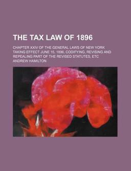 The Tax Law of 1896; Chapter Xxiv of the General Laws of New York Taking Effect June 15, 1896, Codifying, Revising and Repealing Part Of