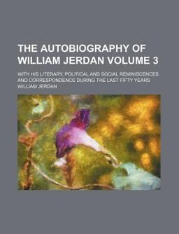 The Autobiography of William Jerdan; with His Literary, Political and Social Reminiscences and Correspondence During the Last Fifty