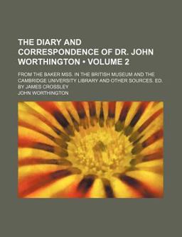 The Diary and Correspondence of Dr John Worthington; from the Baker Mss in the British Museum and the Cambridge University Library and Other