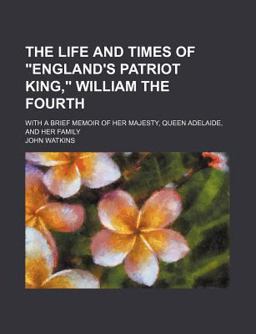 The Life and Times of England's Patriot King, William the Fourth; with a Brief Memoir of Her Majesty, Queen Adelaide, and Her Family