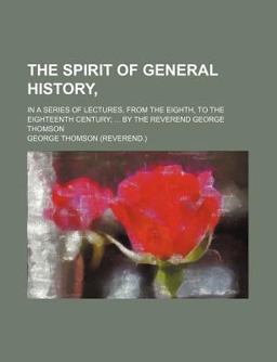 The Spirit of General History,; in a Series of Lectures, from the Eighth, to the Eighteenth Century; by the Reverend George Thomson
