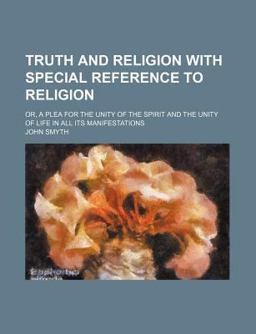 Truth and Religion with Special Reference to Religion; or, a Plea for the Unity of the Spirit and the Unity of Life in All Its Manifestations