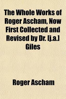 The Whole Works of Roger Ascham, Now First Collected and Revised by Dr [J a ] Giles