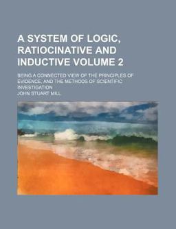 A System of Logic, Ratiocinative and Inductive; Being a Connected View of the Principles of Evidence, and the Methods of Scientific