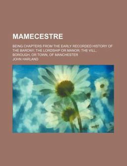 Mamecestre; Being Chapters from the Early Recorded History of the Barony; the Lordship or Manor; the Vill, Borough, or Town, Of Mamecestre; Being Chapters from the Early Recorded History of the Barony; the Lordship or Manor; the Vill, Borough, or Town, Of