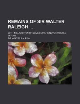 Remains of Sir Walter Raleigh; with the Addition of Some Letters Never Printed Before