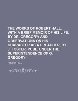 The Works of Robert Hall with a Brief Memoir of His Life, by Dr Gregory; and Observations on His Character As a Preacher, by J