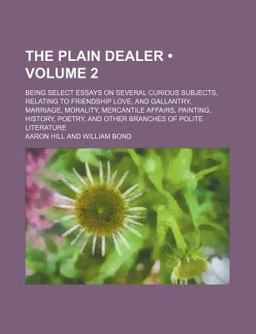 The Plain Dealer; Being Select Essays on Several Curious Subjects, Relating to Friendship Love, and Gallantry, Marriage, Morality, Mercantile