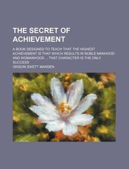 The Secret of Achievement; a Book Designed to Teach That the Highest Achievement Is That Which Results in Noble Manhood and Womanhood That