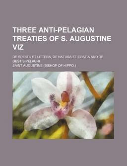 Three Anti-Pelagian Treaties of S Augustine Viz; de Spiritu et Littera, de Natura et Gratia and de Gestis Pelagri