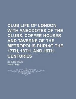 Club Life of London with Anecdotes of the Clubs, Coffee-Houses and Taverns of the Metropolis During the 17th, 18th, and 19th Centuries; by John