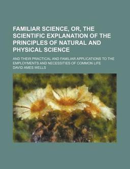 Familiar Science, or, the Scientific Explanation of the Principles of Natural and Physical Science; and Their Practical and Familiar
