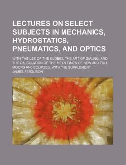 Lectures on Select Subjects in Mechanics, Hydrostatics, Pneumatics, and Optics; with the Use of the Globes, the Art of Dialing, And