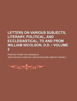 Letters on Various Subjects, Literary, Political, and Ecclesiastical, to and from William Nicolson, D D; Printed from the Originals