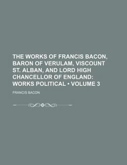 The Works of Francis Bacon, Baron of Verulam, Viscount St Alban, and Lord High Chancellor of England; Works Political