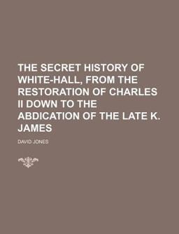 The Secret History of White-Hall, from the Restoration of Charles II down to the Abdication of the Late K James