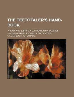 The Teetotaler's Hand-Book; in Four Parts, Being a Compilation of Valuable Information for the Use of All Classes The Teetotaler's Hand-Book; in Four Parts, Being a Compilation of Valuable Information for the Use of All Classes