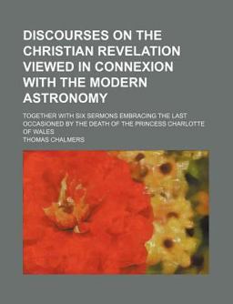 Discourses on the Christian Revelation Viewed in Connexion with the Modern Astronomy; Together with Six Sermons Embracing the Last Occasioned