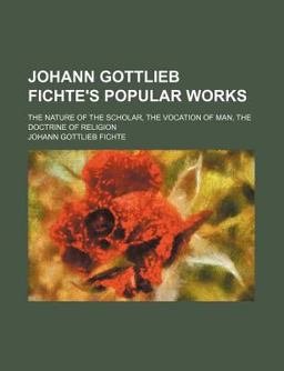 Johann Gottlieb Fichte's Popular Works; the Nature of the Scholar, the Vocation of Man, the Doctrine of Religion
