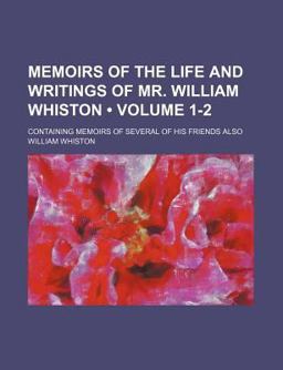 Memoirs of the Life and Writings of Mr William Whiston; Containing Memoirs of Several of His Friends Also