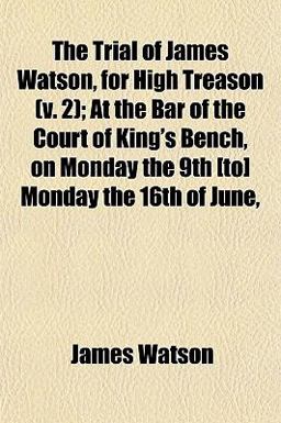 The Trial of James Watson, for High Treason; at the Bar of the Court of King's Bench, on Monday the 9th [to] Monday the 16th of June