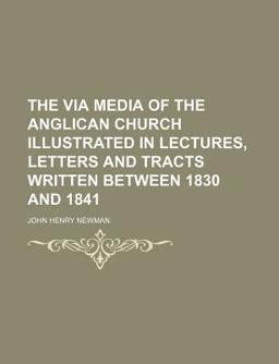 The Via Media of the Anglican Church Illustrated in Lectures, Letters and Tracts Written Between 1830 And 1841