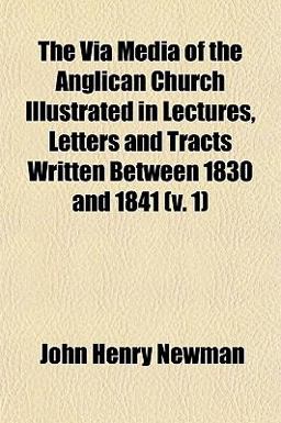 The Via Media of the Anglican Church Illustrated in Lectures, Letters and Tracts Written Between 1830 And 1841
