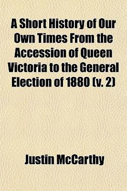A Short History of Our Own Times from the Accession of Queen Victoria to the General Election Of 1880