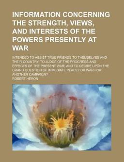 Information Concerning the Strength, Views, and Interests of the Powers Presently at War; Intended to Assist True Friends to Themselves And Information Concerning the Strength, Views, and Interests of the Powers Presently at War; Intended to Assist True Friends to Themselves And