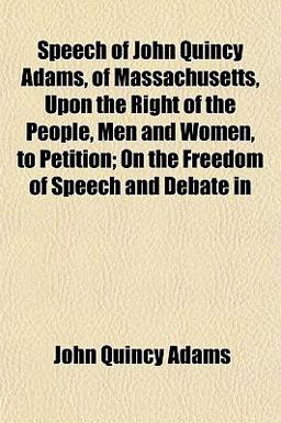 Speech of John Quincy Adams, of Massachusetts, upon the Right of the People, Men and Women, to Petition; on the Freedom of Speech and Debate In Speech of John Quincy Adams, of Massachusetts, upon the Right of the People, Men and Women, to Petition; on the Freedom of Speech and Debate In