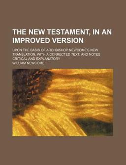 The New Testament, in an Improved Version; upon the Basis of Archbishop Newcome's New Translation, with a Corrected Text, and Notes Critical The New Testament, in an Improved Version; upon the Basis of Archbishop Newcome's New Translation, with a Corrected Text, and Notes Critical