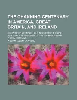 The Channing Centenary in America, Great Britain, and Ireland; a Report of Meetings Held in Honor of the One Hundredth Anniversary of the Birth