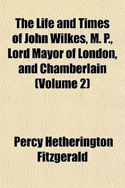 The Life and Times of John Wilkes, M P , Lord Mayor of London, and Chamberlain