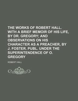 The Works of Robert Hall with a Brief Memoir of His Life, by Dr Gregory; and Observations on His Character As a Preacher, by J