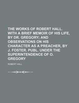 The Works of Robert Hall with a Brief Memoir of His Life, by Dr Gregory; and Observations on His Character As a Preacher, by J