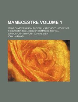 Mamecestre; Being Chapters from the Early Recorded History of the Barony the Lordship of Manor the Vill, Borough or Town Of Mamecestre; Being Chapters from the Early Recorded History of the Barony the Lordship of Manor the Vill, Borough or Town Of