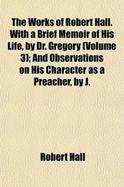 The Works of Robert Hall with a Brief Memoir of His Life, by Dr Gregory; and Observations on His Character As a Preacher, by J
