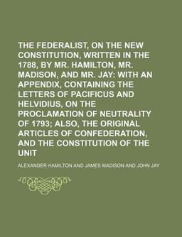 The Federalist, on the New Constitution, Written in the Year 1788, by Mr Hamilton, Mr Madison, and Mr Jay; with an Appendix, Containing