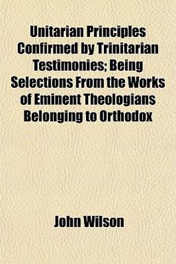 Unitarian Principles Confirmed by Trinitarian Testimonies; Being Selections from the Works of Eminent Theologians Belonging to Orthodox