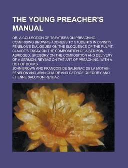 The Young Preacher's Manual; or, a Collection of Treatises on Preaching; Comprising Brown's Address to Students in Divinity Fenelon's