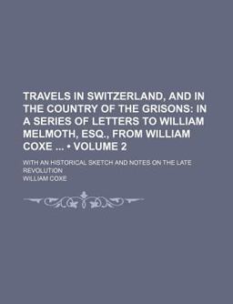 An Travels in Switzerland, and in the Country of the Grisons; in a Series of Letters to William Melmoth, Esq , from William Coxe With