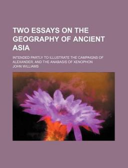 Two Essays on the Geography of Ancient Asia; Intended Partly to Illustrate the Campaigns of Alexander, and the Anabasis of Xenophon