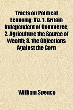 Tracts on Political Economy; Viz 1 Britain Independent of Commerce; 2 Agriculture the Source of Wealth; 3 the Objections Against the Corn