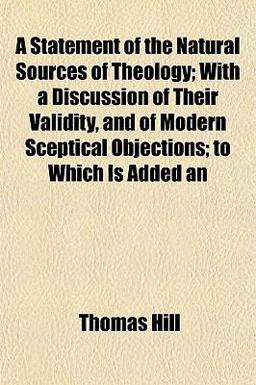 An A Statement of the Natural Sources of Theology; with a Discussion of Their Validity, and of Modern Sceptical Objections; to Which Is Added An A Statement of the Natural Sources of Theology; with a Discussion of Their Validity, and of Modern Sceptical Objections; to Which Is Added