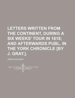 Letters Written from the Continent, During a Six Weeks' Tour in 1818; and Afterwards Publ in the York Chronicle [by J Gray ]