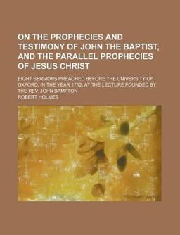 On the Prophecies and Testimony of John the Baptist, and the Parallel Prophecies of Jesus Christ; Eight Sermons Preached Before the University