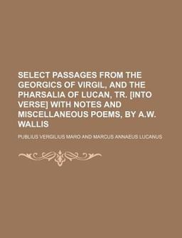 Select Passages from the Georgics of Virgil, and the Pharsalia of Lucan, Tr [into Verse] with Notes and Miscellaneous Poems, by a W Wallis